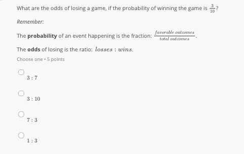 What are the odds of losing a game, if the probability of winning the game is ?
Remember:
favorable outcomes
The probability of an event happening is the fraction:
total outcomes
The odds of losing is the ratio: losses : wins.
Choose one · 5 points
3:7
3: 10
7:3
1:3
