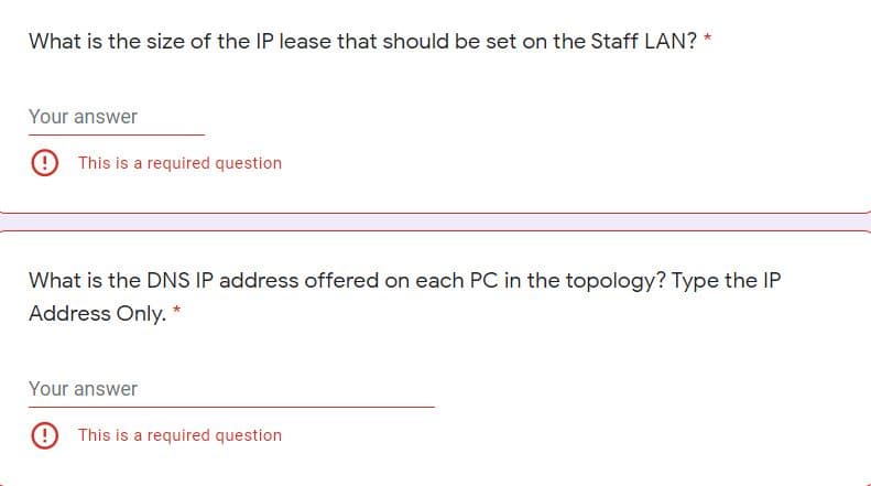 What is the size of the IP lease that should be set on the Staff LAN? *
Your answer
9 This is a required question
What is the DNS IP address offered on each PC in the topology? Type the IP
Address Only. *
Your answer
9 This is a required question
