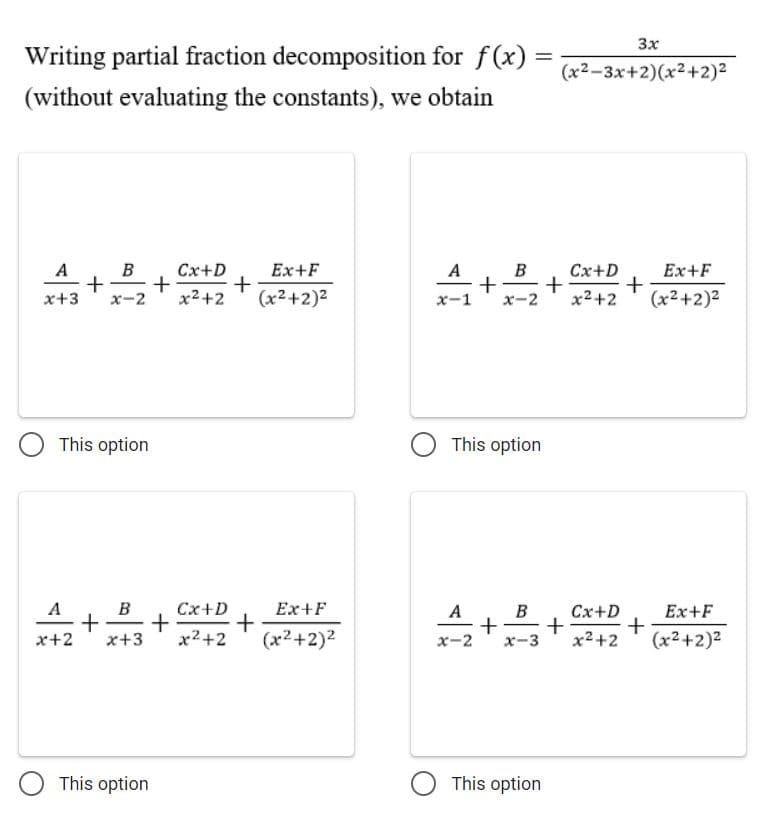 3x
Writing partial fraction decomposition for f(x)
(x2-3x+2)(x2+2)2
(without evaluating the constants), we obtain
A
B
Ex+F
Cx+D
+
+
x2+2
Cx+D
+
x2+2
A
B
Ex+F
x+3
x-2
(x2+2)2
x-1
х-2
(x2+2)2
This option
O This option
A, B
+
x-3
A
B
Cx+D
Ex+F
+
(x2+2)2
Ex+F
Cx+D
+
+
x2+2
x+2
x+3
x2+2
x-2
(x2+2)2
This option
O This option
+
+
+
