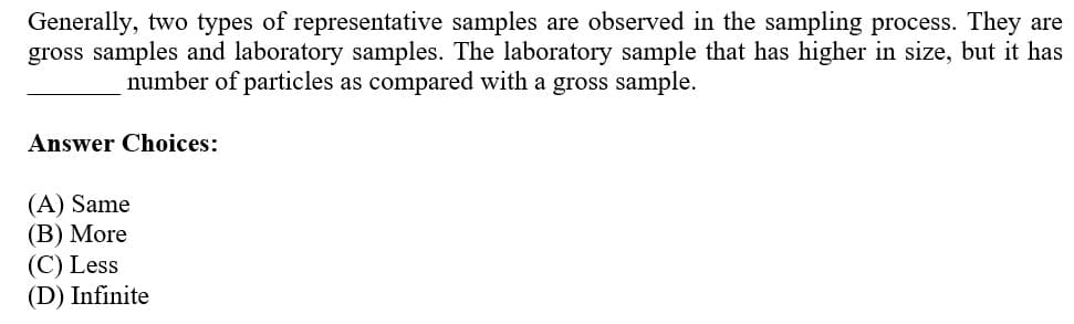 Generally, two types of representative samples are observed in the sampling process. They are
gross samples and laboratory samples. The laboratory sample that has higher in size, but it has
number of particles as compared with a gross sample.
Answer Choices:
(A) Same
(В) More
(C) Less
(D) Infinite

