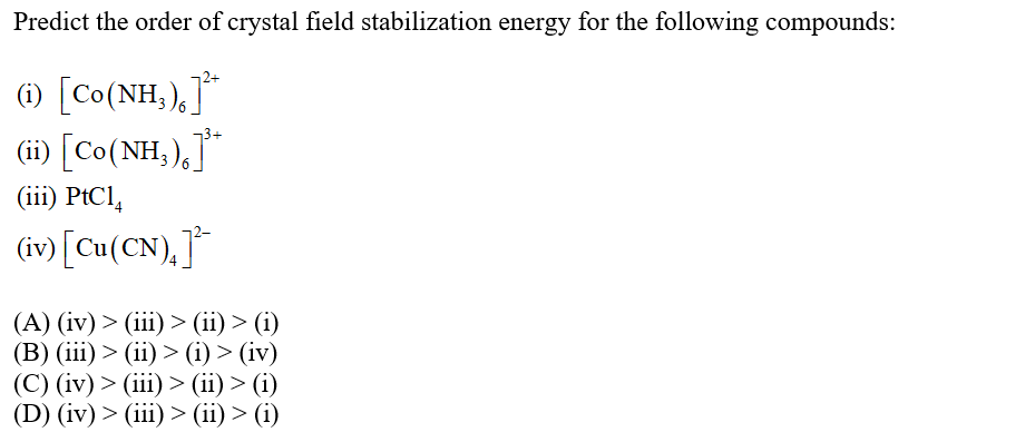 Predict the order of crystal field stabilization energy for the following compounds:
1) [Co(NH,),]*
(i) [Co(NH,),"
(iii) PtCl,
(iv) [Cu(CN),]*
(A) (iv) > (iii) > (ii) > (i)
(В) (iї) > (i) > (i) > (iv)
(С) (iv) > (ii) > (ii) > (i)
(D) (iv) > (iii) > (ii) > (i)
