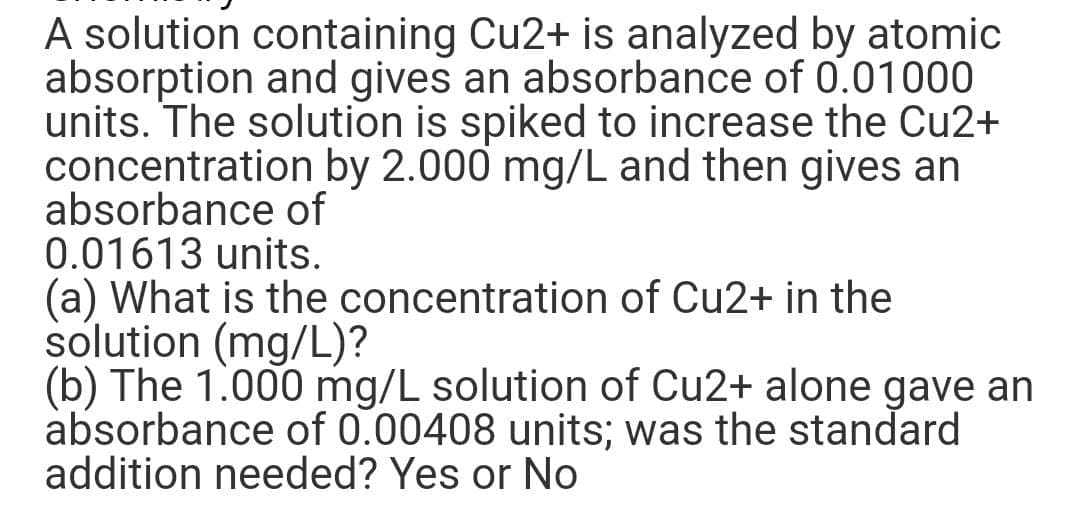 A solution containing Cu2+ is analyzed by atomic
absorption and gives an absorbance of 0.01000
units. The solution is spiked to increase the Cu2+
concentration by 2.000 mg/L and then gives an
absorbance of
0.01613 units.
(a) What is the concentration of Cu2+ in the
solution (mg/L)?
(b) The 1.000 mg/L solution of Cu2+ alone gave an
absorbance of 0.00408 units; was the standard
addition needed? Yes or No
