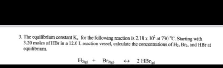 3. The equilibrium constant K, for the following reaction is 2.18 x 10° at 730 °C. Starting with
3.20 moles of HBr in a 12.0 L reaction vessel, calculate the concentrations of H3, Brz, and HBr at
equilibrium.
H + Br
+ 2HBrg
