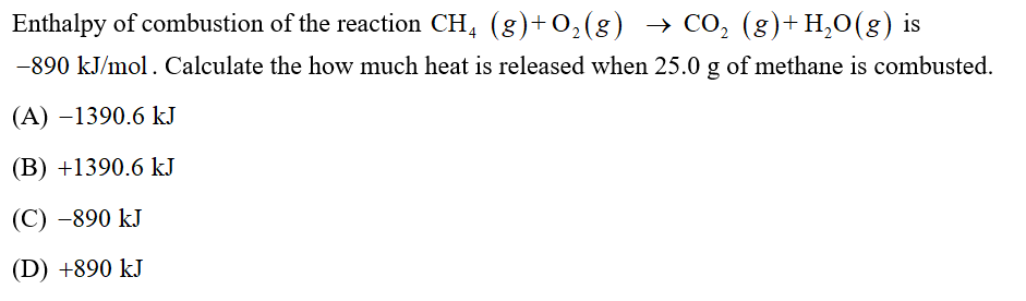 Enthalpy of combustion of the reaction CH, (g)+O,(g) → CO, (g)+H,0(g) is
-890 kJ/mol. Calculate the how much heat is released when 25.0 g of methane is combusted.
(A) –1390.6 kJ
(B) +1390.6 kJ
(C) -890 kJ
(D) +890 kJ
