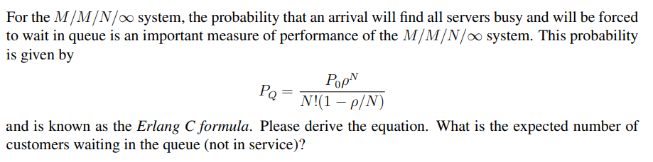 For the M/M/N/o system, the probability that an arrival will find all servers busy and will be forced
to wait in queue is an important measure of performance of the M/M/N/∞ system. This probability
is given by
PQ
N!(1 – p/N)
|
and is known as the Erlang C formula. Please derive the equation. What is the expected number of
customers waiting in the queue (not in service)?
