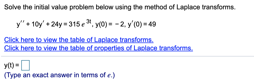 Solve the initial value problem below using the method of Laplace transforms.
y" + 10y' + 24y= 315 e t,
y(0) = - 2, y'(0) = 49
Click here to view the table of Laplace transforms.
Click here to view the table of properties of Laplace transforms.
y(t) =|
(Type an exact answer in terms of e.)
