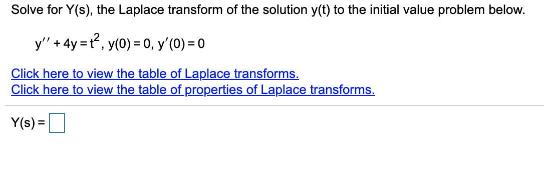 Solve for Y(s), the Laplace transform of the solution y(t) to the initial value problem below.
y' + 4y = t, y(0) = 0, y'(0) = 0
Click here to view the table of Laplace transforms.
Click here to view the table of properties of Laplace transforms.
Y(s) =
