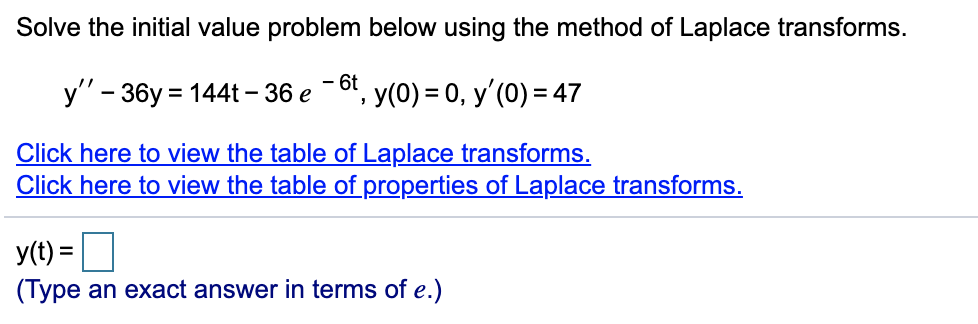 Solve the initial value problem below using the method of Laplace transforms.
- 6t
y" - 36y = 144t – 36 e
, y(0) = 0, y'(0) = 47
Click here to view the table of Laplace transforms.
Click here to view the table of properties of Laplace transforms.
y(t) =|
(Type an exact answer in terms of e.)
