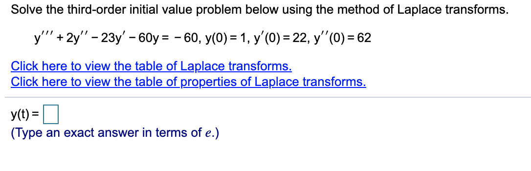 Solve the third-order initial value problem below using the method of Laplace transforms.
y'" + 2y" - 23y' - 60y = - 60, y(0) = 1, y'(0) = 22, y"(0) = 62
%3D
Click here to view the table of Laplace transforms.
Click here to view the table of properties of Laplace transforms.
y(t) =
(Type an exact answer in terms of e.)
