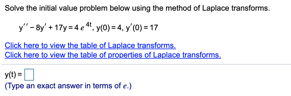 Solve the initial value problem below using the method of Laplace transforms.
4t
y" - 8y' + 17y = 4 e ", y(0) = 4, y'(0) = 17
Click here to view the table of Laplace transforms.
Click here to view the table of properties of Laplace transforms.
y(t) =|
(Type an exact answer in terms of e.)
