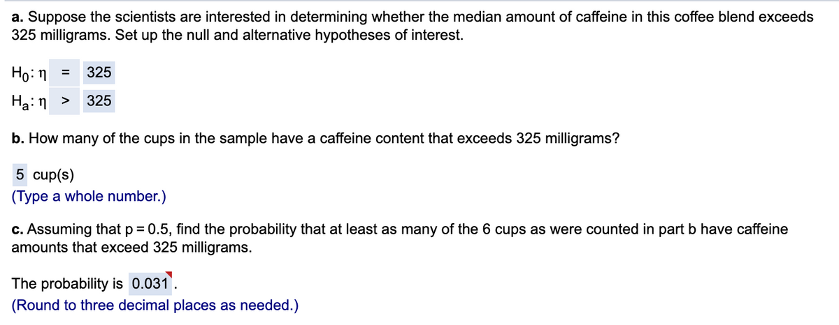a. Suppose the scientists are interested in determining whether the median amount of caffeine in this coffee blend exceeds
325 milligrams. Set up the null and alternative hypotheses of interest.
Ho: n =
325
Ha:n >
325
b. How many of the cups in the sample have a caffeine content that exceeds 325 milligrams?
5 cup(s)
(Type a whole number.)
c. Assuming that p = 0.5, find the probability that at least as many of the 6 cups as were counted in part b have caffeine
amounts that exceed 325 milligrams.
The probability is 0.031
(Round to three decimal places as needed.)
