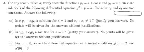 3. For any real number a, verify that the functions y, = a + cos r and y2 = a + sin z are
solutions of the following differential equation y" + y = a. Consider e and oz are two
constants. Answer the following.
(a) Is cyı + c2y2 a solution for a = 1 and e +e2 + 1? (justify your answer). No
points will be given for the answers without justifications.
(b) Is c1y1+C2¥2 a solution for a = 0? (justify your answer). No points will be given
for the answers without justifications
(c) For a = 0, solve the differential equation with initial condition y(0) = 2 and
y(0) = 3.
