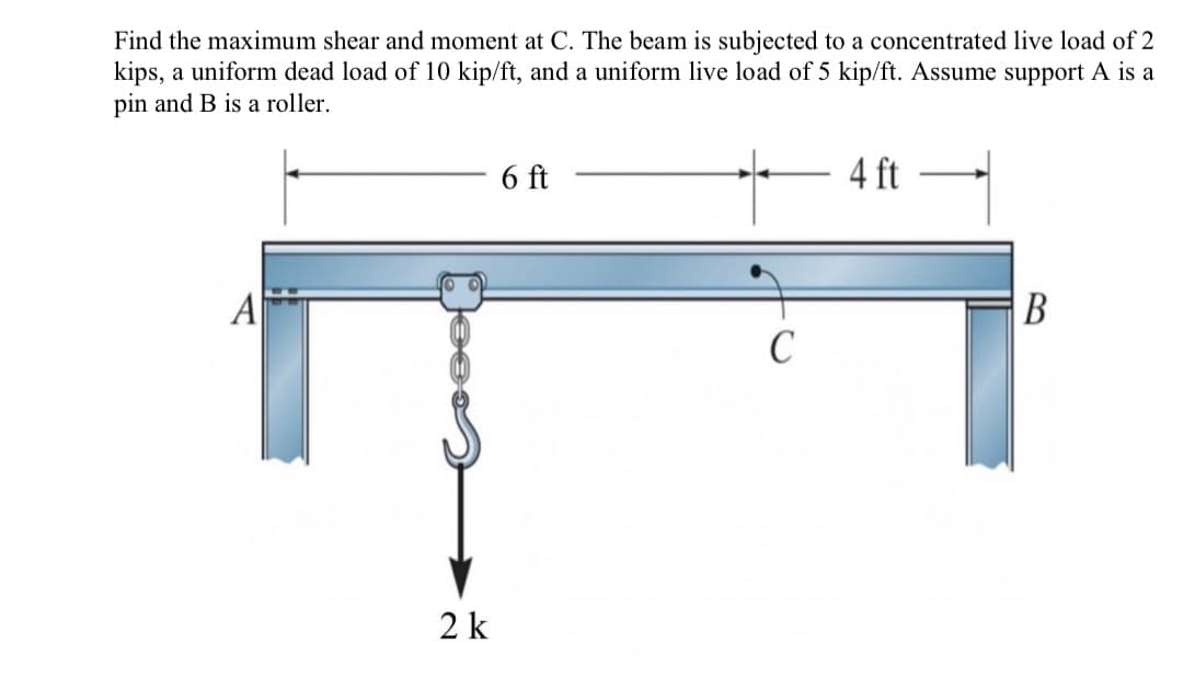 Find the maximum shear and moment at C. The beam is subjected to a concentrated live load of 2
kips, a uniform dead load of 10 kip/ft, and a uniform live load of 5 kip/ft. Assume support A is a
pin and B is a roller.
6 ft
4 ft
A
C
2 k
