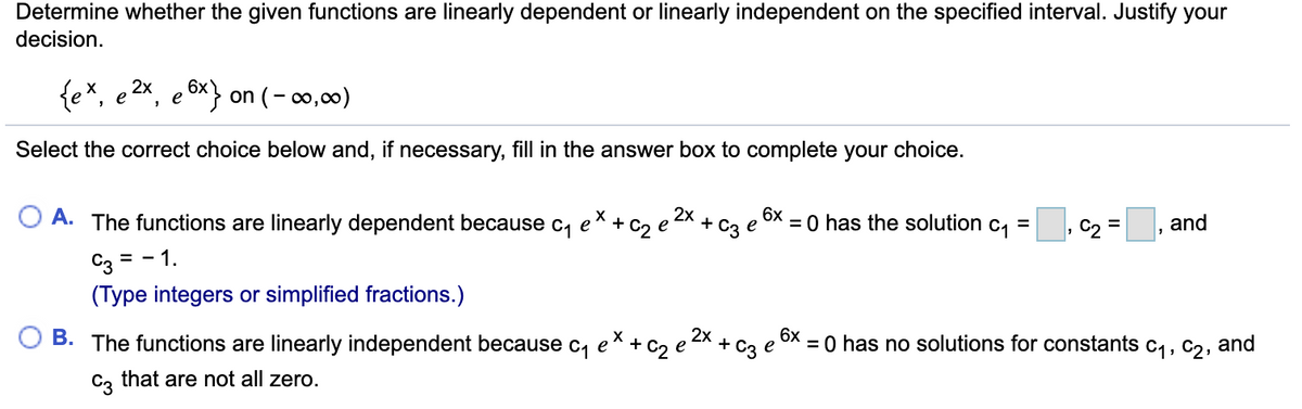 Determine whether the given functions are linearly dependent or linearly independent on the specified interval. Justify your
decision.
{ex, e 2x, e 6x} on (– ∞0,00)
Select the correct choice below and, if necessary, fill in the answer box to complete your choice.
6x
and
2x
+ C2 е
= 0 has the solution c, =
+
e
O A. The functions are linearly dependent because c, e
C3 = - 1.
(Type integers or simplified fractions.)
6x
2x
+ C2 e
+ C3
= 0 has no solutions for constants c,, C2, and
e
B. The functions are linearly independent because c, e
C, that are not all zero.
