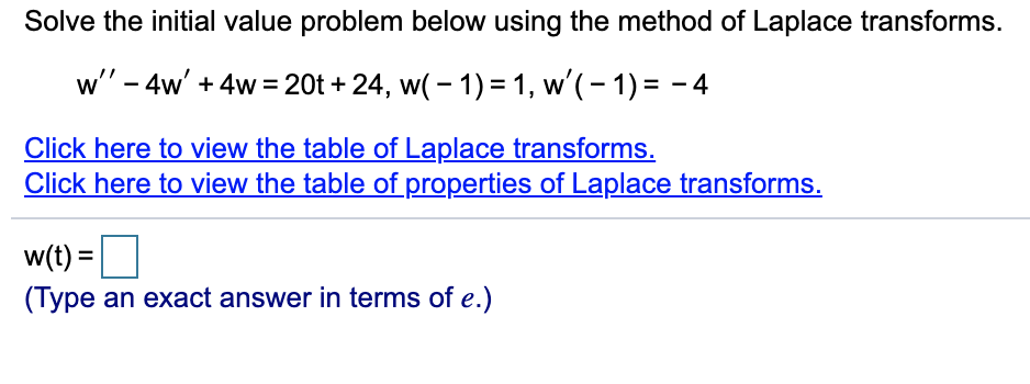Solve the initial value problem below using the method of Laplace transforms.
w" - 4w' + 4w = 20t + 24, w( - 1) = 1, w'(- 1) = - 4
Click here to view the table of Laplace transforms.
Click here to view the table of properties of Laplace transforms.
w(t) =
(Type an exact answer in terms of e.)
