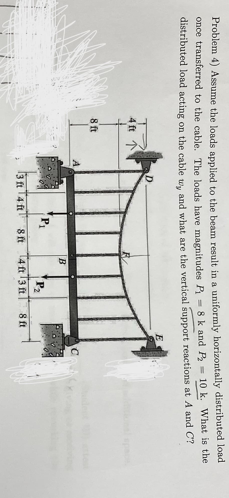 Problem 4) Assume the loads applied to the beam result in a uniformly horizontally distributed load
10 k. What is the
once transferred to the cable. The loads have magnitudes Pi = 8 k and P2
distributed load acting on the cable w, and what are the vertical support reactions at A and C?
E
4 ft
l space
8 ft
dest
A
B
P1
P2
3 ft 14 ft
8 ft
14 ft 3 ft
8 ft
