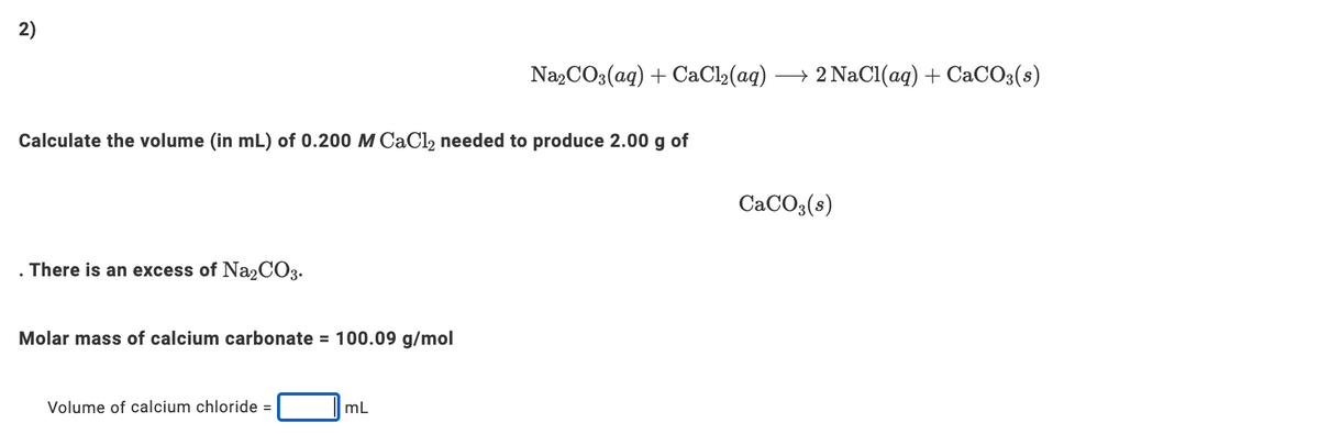 2)
Na,CO3(ag) + CaCl2(aq)
→ 2 NaCl(ag) + CaCO3(s)
Calculate the volume (in mL) of 0.200 M CaCl2 needed to produce 2.00 g of
CACO3(s)
There is an excess of Na2CO3.
Molar mass of calcium carbonate = 100.09 g/mol
Volume of calcium chloride =
mL
