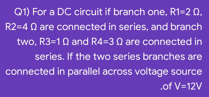 Q1) For a DC circuit if branch one, R1=2 0,
R2=4 Q are connected in series, and branch
two, R3=1Q and R4=3 Q are connected in
series. If the two series branches are
connected in parallel across voltage source
.of V=12V
