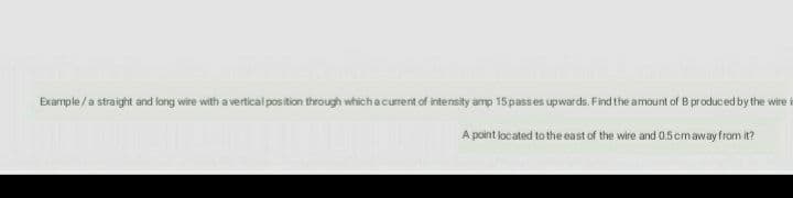 Example /a straight and long wire with a vertical pos tion through whichacurent of intensity amp 15 passes upwards. Find the amount of B produced by the wire
A point located to the east of the wire and 0.5 cmaway from it?
