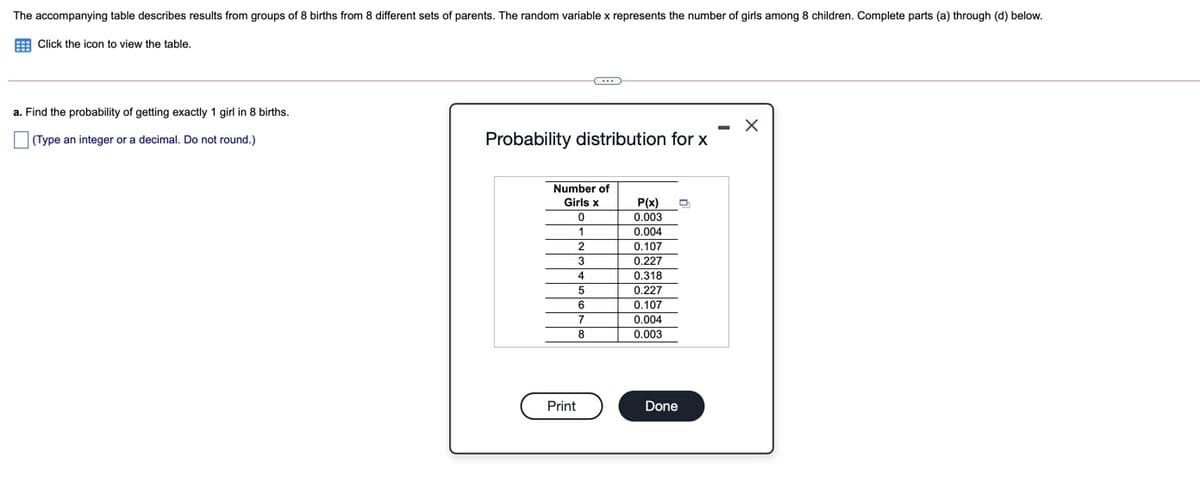The accompanying table describes results from groups of 8 births from 8 different sets of parents. The random variable x represents the number of girls among 8 children. Complete parts (a) through (d) below.
E Click the icon to view the table.
a. Find the probability of getting exactly 1 girl in 8 births.
Probability distribution for x
(Type an integer or a decimal. Do not round.)
Number of
Girls x
P(x)
0.003
0.004
0.107
3
0.227
0.318
0.227
4
6
0.107
7
0.004
8
0.003
Print
Done
