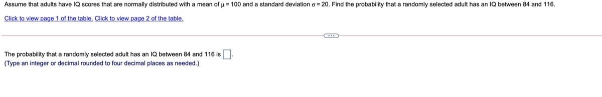 Assume that adults have IQ scores that are normally distributed with a mean of u = 100 and a standard deviation o = 20. Find the probability that a randomly selected adult has an 1Q between 84 and 116.
Click to view page 1 of the table. Click to view page 2 of the table.
The probability that a randomly selected adult has an IQ between 84 and 116 is
(Type an integer or decimal rounded to four decimal places as needed.)
