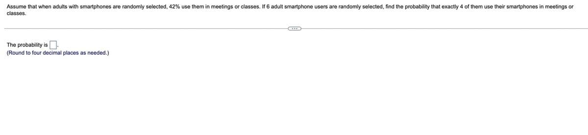 Assume that when adults with smartphones are randomly selected, 42% use them in meetings or classes. If 6 adult smartphone users are randomly selected, find the probability that exactly 4 of them use their smartphones in meetings or
classes.
The probability is.
(Round to four decimal places as needed.)
