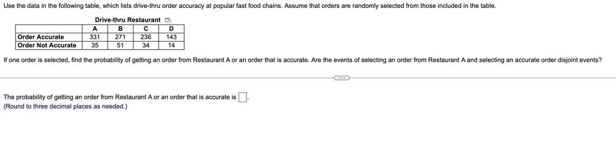 Use the data in the following table, which lists drive-thru order accuracy at popular fast food chains. Assume that orders are randomly selected from those included in the table.
Drive-thru Restaurant D
A
B
Order Accurate
331
271
236
143
Order Not Accurate
35
51
34
14
If one order is selected, find the probability of getting an order from Restaurant A or an order that is accurate. Are the events of selecting an order from Restaurant.
and selecting an accurate order disjoint events?
The probability of getting an order from Restaurant A or an order that is accurate is
(Round to three decimal places as needed.)
