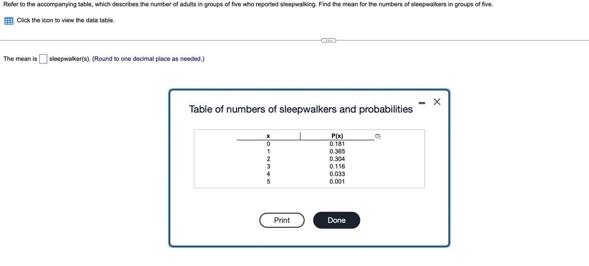 Refer to the accompanying table, which describes the number of adults in groups of five who reported sleepwalking. Find the mean for the numbers of sleepwalkers in groups of five.
E Click the icon to view the data table.
The mean is
sleepwalker(s). (Round to one decimal place as needed.)
Table of numbers of sleepwalkers and probabilities
P(x)
0.181
0.365
0,304
0.116
0.033
0.001
Print
Done

