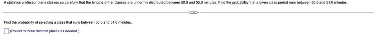 A statistics professor plans classes so carefully that the lengths of her classes are uniformly distributed between 50.0 and 55.0 minutes. Find the probability that a given class period runs between 50.5 and 51.0 minutes.
Find the probability of selecting
class that runs between 50.5 and 51.0 minutes.
(Round to three decimal places as needed.)
