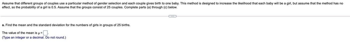 Assume that different groups of couples use a particular method of gender selection and each couple gives birth to one baby. This method is designed to increase the likelihood that each baby will be a girl, but assume that the method has no
effect, so the probability of a girl is 0.5. Assume that the groups consist of 25 couples. Complete parts (a) through (c) below.
a. Find the mean and the standard deviation for the numbers of girls in groups of 25 births.
The value of the mean is u=.
(Type an integer or a decimal. Do not round.)
