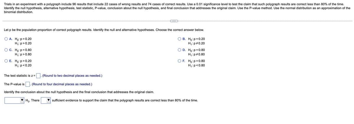 Trials in an experiment with a polygraph include 96 results that include 22 cases of wrong results and 74 cases of correct results. Use a 0.01 significance level to test the claim that such polygraph results are correct less than 80% of the time.
Identify the null hypothesis, alternative hypothesis, test statistic, P-value, conclusion about the null hypothesis, and final conclusion that addresses the original claim. Use the P-value method. Use the normal distribution as an approximation of the
binomial distribution.
Let p be the population proportion of correct polygraph results. Identify the null and alternative hypotheses. Choose the correct answer below.
O A. Ho: p= 0.20
O B. Ho: p= 0.20
H,: p>0.20
H;: p#0.20
OC. Ho: p= 0.80
H,: p>0.80
O D. Ho: p= 0.80
H,: p#0.80
O E. Ho: p= 0.20
H,: p<0.20
O F. Ho: p=0.80
H;: p<0.80
The test statistic is z=|. (Round to two decimal places as needed.)
The P-value is
(Round to four decimal places as needed.)
Identify the conclusion about the null hypothesis and the final conclusion that addresses the original claim.
Ho. There
sufficient evidence to support the claim that the polygraph results are correct less than 80% of the time.
