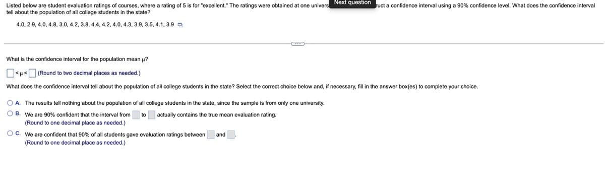 Next question
Listed below are student evaluation ratings of courses, where a rating of 5 is for "excellent." The ratings were obtained at one univers
ruct a confidence interval using a 90% confidence level. What does the confidence interval
tell about the population of all college students in the state?
4.0, 2.9, 4.0, 4.8, 3.0, 4.2, 3.8, 4.4, 4.2, 4.0, 4.3, 3.9, 3.5, 4.1, 3.9 D
What is the confidence interval for the population mean u?
<H< (Round to two decimal places as needed.)
What does the confidence interval tell about the population of all college students in the state? Select the correct choice below and, if necessary, fill in the answer box(es) to complete your choice.
O A. The results tell nothing about the population of all college students in the state, since the sample is from only one university.
O B. We are 90% confident that the interval from
to
actually contains the true mean evaluation rating.
(Round to one decimal place as needed.)
O C. We are confident that 90% of all students gave evaluation ratings between
and
(Round to one decimal place as needed.)
