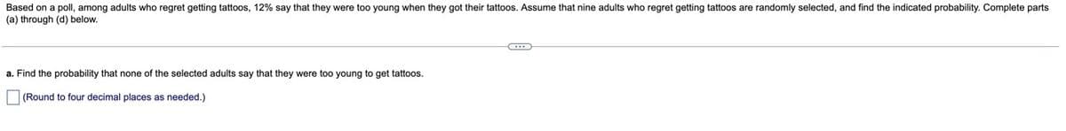 Based on a poll, among adults who regret getting tattoos, 12% say that they were too young when they got their tattoos. Assume that nine adults who regret getting tattoos are randomly selected, and find the indicated probability. Complete parts
(a) through (d) below.
a. Find the probability that none of the selected adults say that they were too young to get tattoos.
(Round to four decimal places as needed.)
