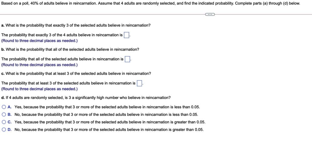 Based on a poll, 40% of adults believe in reincarnation. Assume that 4 adults are randomly selected, and find the indicated probability. Complete parts (a) through (d) below.
a. What is the probability that exactly 3 of the selected adults believe in reincarnation?
The probability that exactly 3 of the 4 adults believe in reincarnation is.
(Round to three decimal places as needed.)
b. What is the probability that all of the selected adults believe in reincarnation?
The probability that all of the selected adults believe in reincarnation is.
(Round to three decimal places as needed.)
c. What is the probability that at least 3 of the selected adults believe in reincarnation?
The probability that at least 3 of the selected adults believe in reincarnation is.
(Round to three decimal places as needed.)
d. If 4 adults are randomly selected, is 3 a significantly high number who believe in reincarnation?
O A. Yes, because the probability that 3 or more of the selected adults believe in reincarnation is less than 0.05.
O B. No, because the probability that 3 or more of the selected adults believe in reincarnation is less than 0.05.
O C. Yes, because the probability that 3 or more of the selected adults believe in reincarnation is greater than 0.05.
O D. No, because the probability that 3 or more of the selected adults believe in reincarnation is greater than 0.05.
