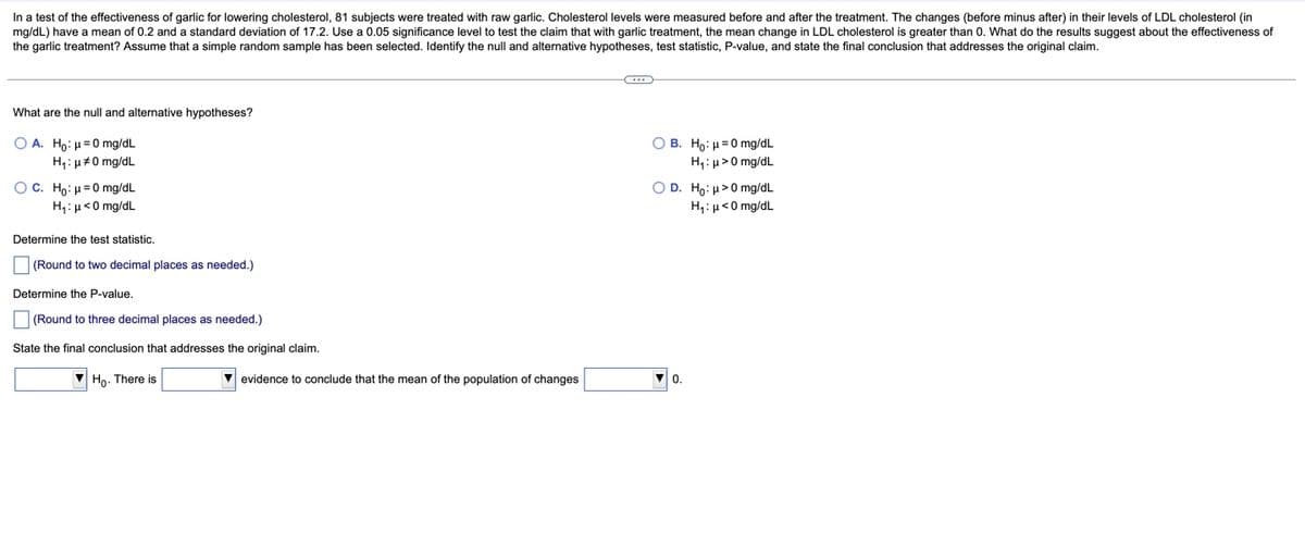 In a test of the effectiveness of garlic for lowering cholesterol, 81 subjects were treated with raw garlic. Cholesterol levels were measured before and after the treatment. The changes (before minus after) in their levels of LDL cholesterol (in
mg/dL) have a mean of 0.2 and a standard deviation of 17.2. Use a 0.05 significance level to test the claim that with garlic treatment, the mean change in LDL cholesterol is greater than 0. What do the results suggest about the effectiveness of
the garlic treatment? Assume that a simple random sample has been selected. Identify the null and alternative hypotheses, test statistic, P-value, and state the final conclusion that addresses the original claim.
What are the null and alternative hypotheses?
Ο Α. Hρ: μ=0 mg/dL
O B. Ho: µ=0 mg/dL
H;: u#0 mg/dL
H,: µ>0 mg/dL
O C . H: μ=0 mg/dL
O D. Ho: µ>0 mg/dL
H;: µ<0 mg/dL
H,:µ<0 mg/dL
Determine the test statistic.
(Round to two decimal places as needed.)
Determine the P-value,
(Round to three decimal places as needed.)
State the final conclusion that addresses the original claim.
Ho. There is
evidence to conclude that the mean of the population of changes
0.
