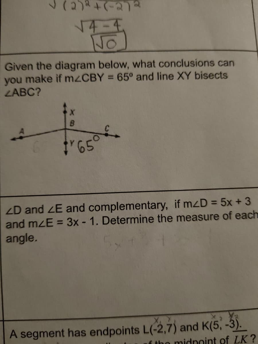 14-4,
No
Given the diagram below, what conclusions can
you make if M2CBY = 65° and line XY bisects
LABC?
6 65
ZD and ZE and complementary, if mzD = 5x + 3
and mzE = 3x - 1. Determine the measure of each
angle.
%3D
A segment has endpoints L(-2,7) and K(5, -3).
o midnoint of LK?
