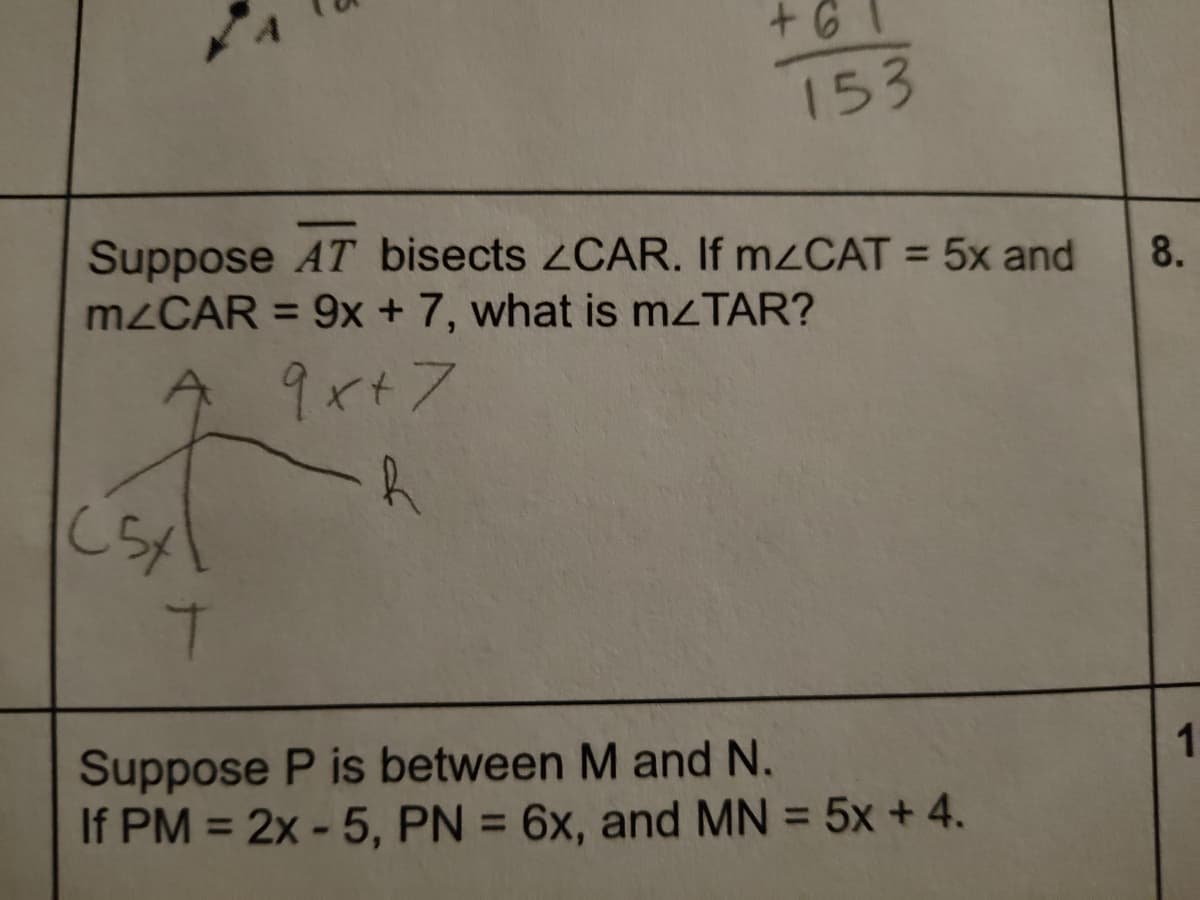 153
Suppose AT bisects 2CAR. If MZCAT = 5x and
M2CAR = 9x + 7, what is M<TAR?
8.
%3D
9x+7
Suppose P is between M and N.
If PM = 2x - 5, PN = 6x, and MN = 5x + 4.
%3D
%3D
%3D
