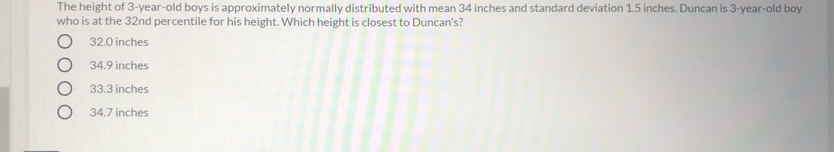 The height of 3-year-old boys is approximately normally distributed with mean 34 inches and standard deviation 1.5 inches. Duncan is 3-year-old boy
who is at the 32nd percentile for his height. Which height is closest to Duncan's?
32.0 inches
34.9 inches
33.3 inches
34.7 inches
OOOO
