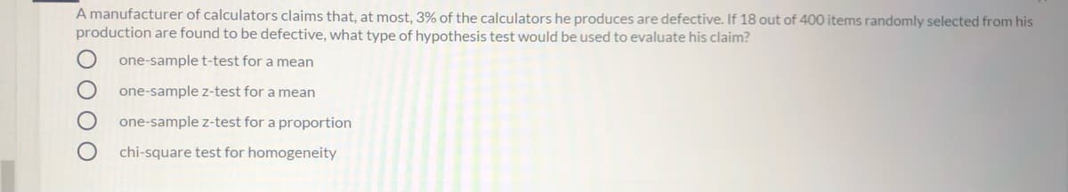 A manufacturer of calculators claims that, at most, 3% of the calculators he produces are defective. If 18 out of 400 items randomly selected from his
production are found to be defective, what type of hypothesis test would be used to evaluate his claim?
one-sample t-test for a mean
one-sample z-test for a mean
one-sample z-test for a proportion
chi-square test for homogeneity
O O O O

