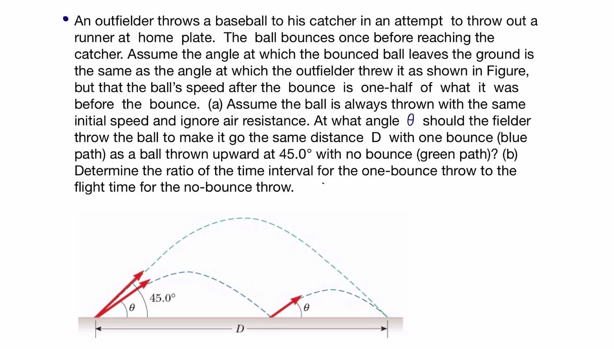 An outfielder throws a baseball to his catcher in an attempt to throw out a
runner at home plate. The ball bounces once before reaching the
catcher. Assume the angle at which the bounced ball leaves the ground is
the same as the angle at which the outfielder threw it as shown in Figure,
but that the ball's speed after the bounce is one-half of what it was
before the bounce. (a) Assume the ball is always thrown with the same
initial speed and ignore air resistance. At what angle 0 should the fielder
throw the ball to make it go the same distance D with one bounce (blue
path) as a ball thrown upward at 45.0° with no bounce (green path)? (b)
