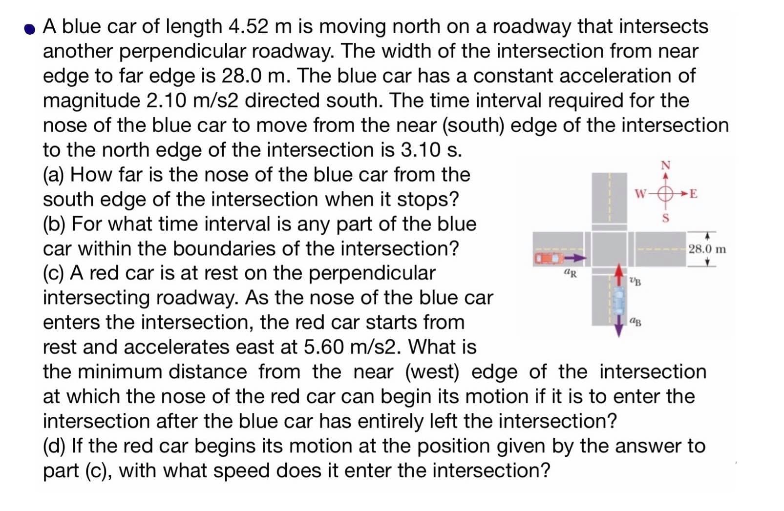A blue car of length 4.52 m is moving north on a roadway that intersects
another perpendicular roadway. The width of the intersection from near
edge to far edge is 28.0 m. The blue car has a constant acceleration of
magnitude 2.10 m/s2 directed south. The time interval required for the
nose of the blue car to move from the near (south) edge of the intersection
to the north edge of the intersection is 3.10 s.
(a) How far is the nose of the blue car from the
south edge of the intersection when it stops?
(b) For what time interval is any part of the blue
car within the boundaries of the intersection?
W-OE
28.0 m
(c) A red car is at rest on the perpendicular
intersecting road way As the nose of the blue car
