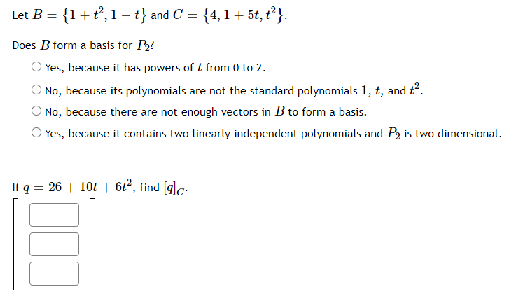 Let B = {1+t, 1 – t} and C
= {4,1+ 5t, t?}.
Does B form a basis for P2?
Yes, because it has powers of t from 0 to 2.
No, because its polynomials are not the standard polynomials 1, t, and t.
No, because there are not enough vectors in B to form a basis.
O Yes, because it contains two linearly independent polynomials and P2 is two dimensional.
If q = 26 + 10t + 6t², find [glc.

