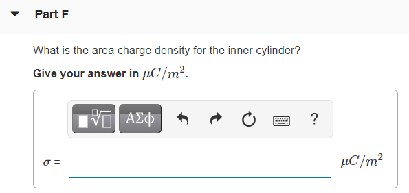 Part F
What is the area charge density for the inner cylinder?
Give your answer in µC/m2.
ΑΣφ
?
μC/m
O =
