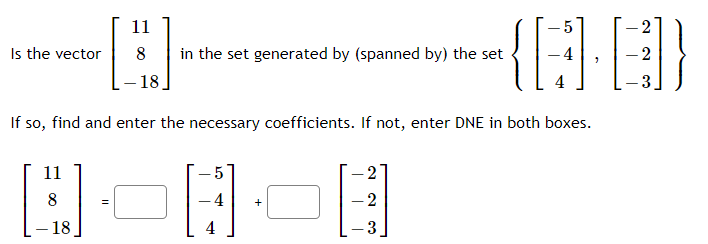 {}
11
Is the vector
in the set generated by (spanned by) the set
2
18
4
- 3
If so, find and enter the necessary coefficients. If not, enter DNE in both boxes.
11
5
2
4
+
2
- 18
4
