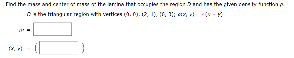 Find the mass and center of mass of the lamina that occupies the region D and has the given density function p.
D is the triangular region with vertices (0, 0), (2, 1), (0, 3); p(x, y) = 4(x + y)
m =
(x, y)
=
