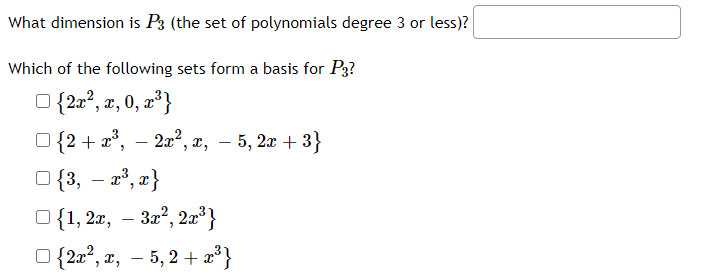What dimension is P3 (the set of polynomials degree 3 or less)?
Which of the following sets form a basis for P3?
O {2a°, z, 0, z³}
a²}
O {2 + x°, – 2x², x, – 5, 2x + 3}
-
O {3, – a°, z}
O{1, 2x, – 32?, 2x³}
{2a?, x, – 5, 2 + 2*}
-
