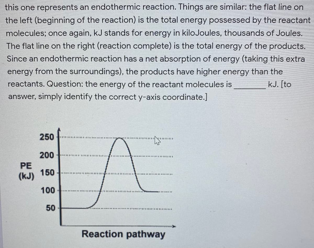 this one represents an endothermic reaction. Things are similar: the flat line on
the left (beginning of the reaction) is the total energy possessed by the reactant
molecules; once again, kJ stands for energy in kiloJoules, thousands of Joules.
The flat line on the right (reaction complete) is the total energy of the products.
Since an endothermic reaction has a net absorption of energy (taking this extra
energy from the surroundings), the products have higher energy than the
reactants. Question: the energy of the reactant molecules is
kJ. [to
answer, simply identify the correct y-axis coordinate.]
250
200
PE
(kJ) 150
100
50
Reaction pathway
