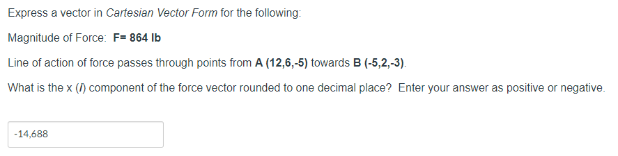 Express a vector in Cartesian Vector Form for the following:
Magnitude of Force: F= 864 Ib
Line of action of force passes through points from A (12,6,-5) towards B (-5,2,-3).
What is the x (f) component of the force vector rounded to one decimal place? Enter your answer as positive or negative.
