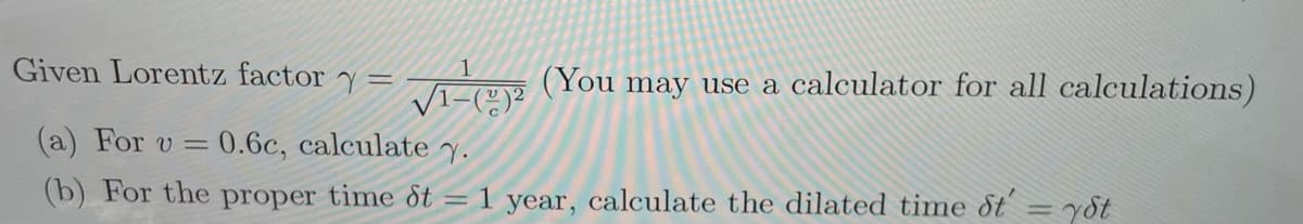 Given Lorentz factor y =
- (You may use a calculator for all calculations)
(a) For v =
0.6c, calculate y.
(b) For the proper time dt = 1 year, calculate the dilated time dt = y8t
