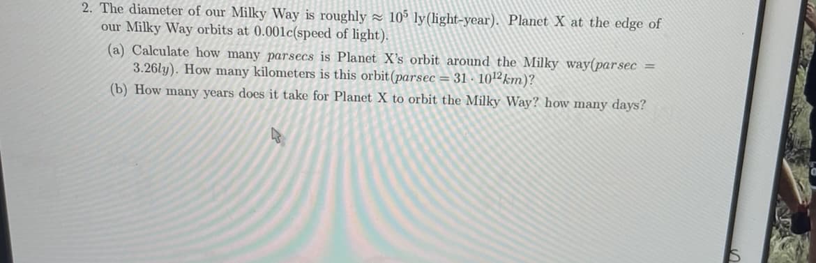 2. The diameter of our Milky Way is roughly - 10° ly(light-year). Planet X at the edge of
our Milky Way orbits at 0.001lc(speed of light).
(a) Calculate how many parsecs is Planet X's orbit around the Milky way(parsec =
3.26ly). How many kilometers is this orbit(parsec = 31 · 102km)?
(b) How many years does it take for Planet X to orbit the Milky Way? how many days?
